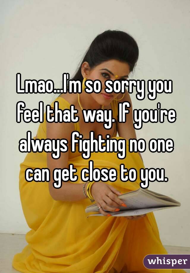 Lmao...I'm so sorry you feel that way. If you're always fighting no one can get close to you.