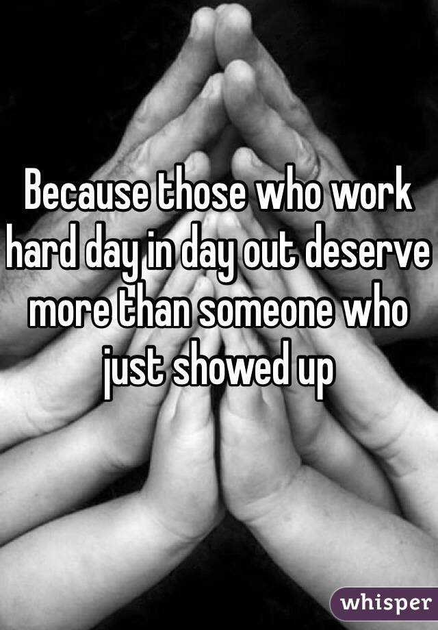 Because those who work hard day in day out deserve more than someone who just showed up