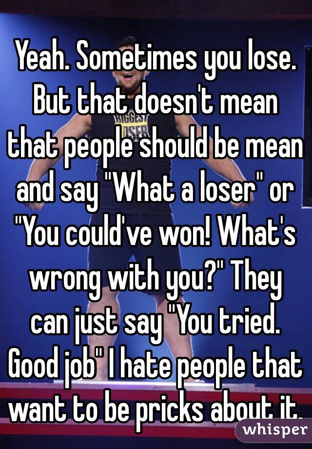 Yeah. Sometimes you lose. But that doesn't mean that people should be mean and say "What a loser" or "You could've won! What's wrong with you?" They can just say "You tried. Good job" I hate people that want to be pricks about it.