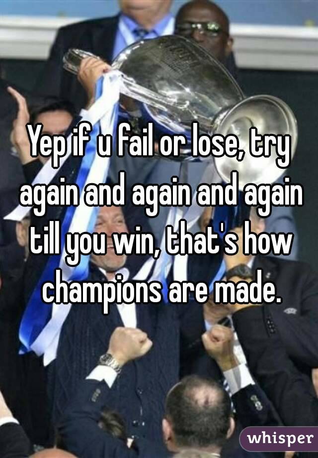 Yep if u fail or lose, try again and again and again till you win, that's how champions are made.