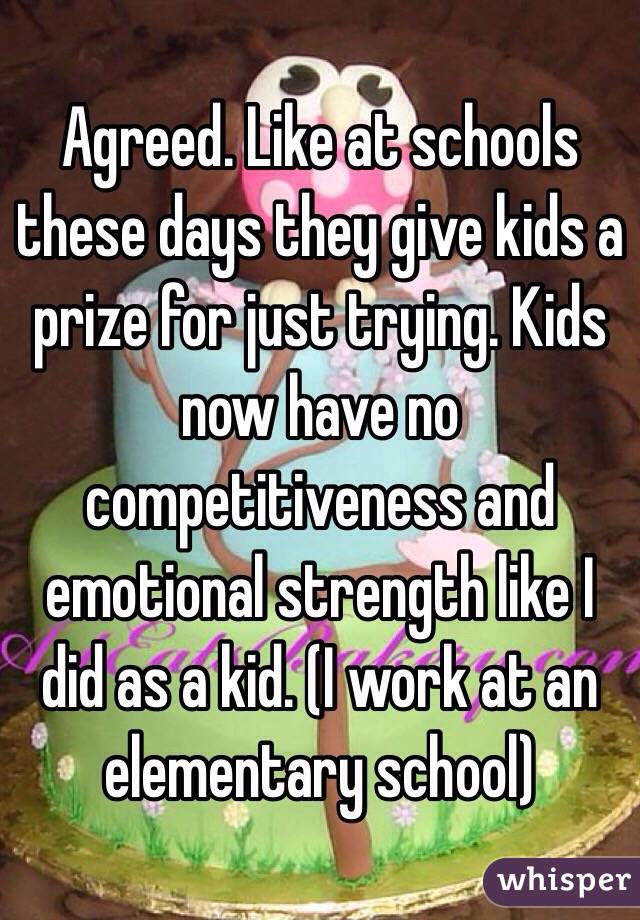 Agreed. Like at schools these days they give kids a prize for just trying. Kids now have no competitiveness and emotional strength like I did as a kid. (I work at an elementary school)