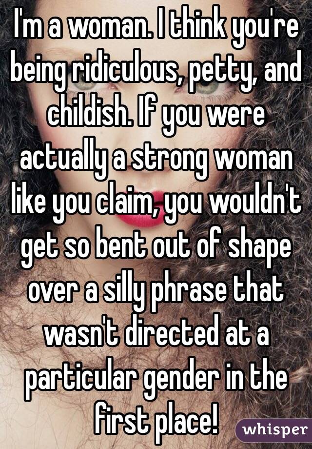 I'm a woman. I think you're being ridiculous, petty, and childish. If you were actually a strong woman like you claim, you wouldn't get so bent out of shape over a silly phrase that wasn't directed at a particular gender in the first place!