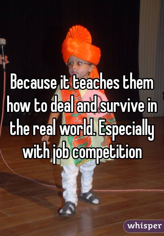 Because it teaches them how to deal and survive in the real world. Especially with job competition 