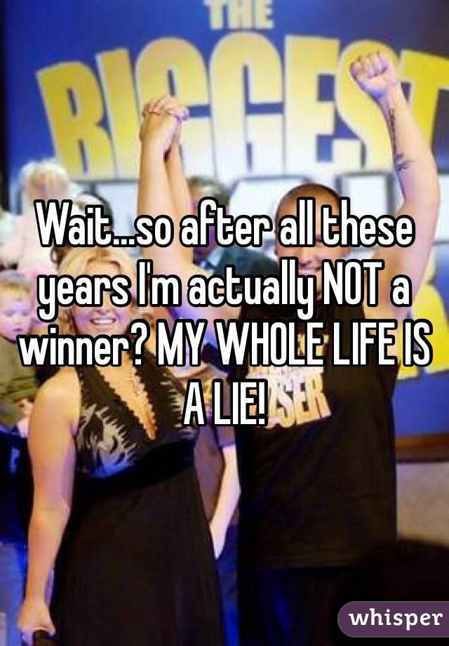 Wait...so after all these years I'm actually NOT a winner? MY WHOLE LIFE IS A LIE!