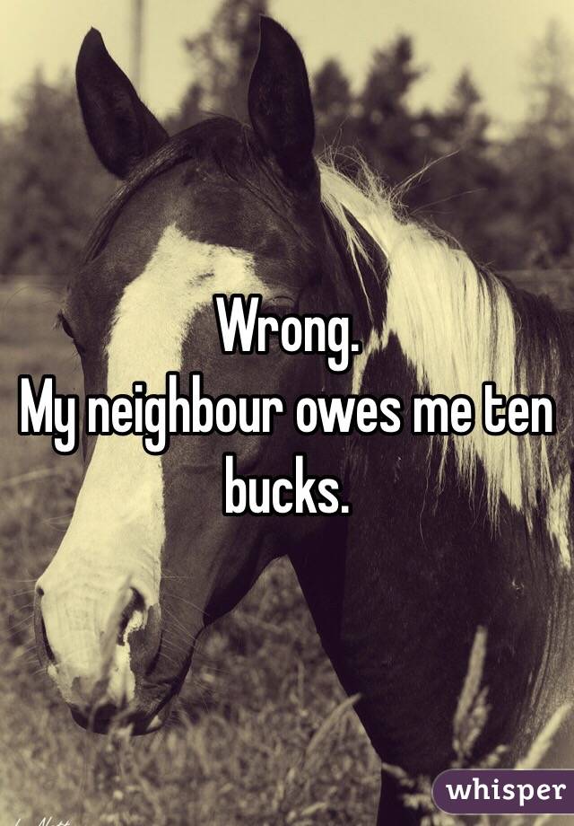 Wrong.
My neighbour owes me ten bucks.