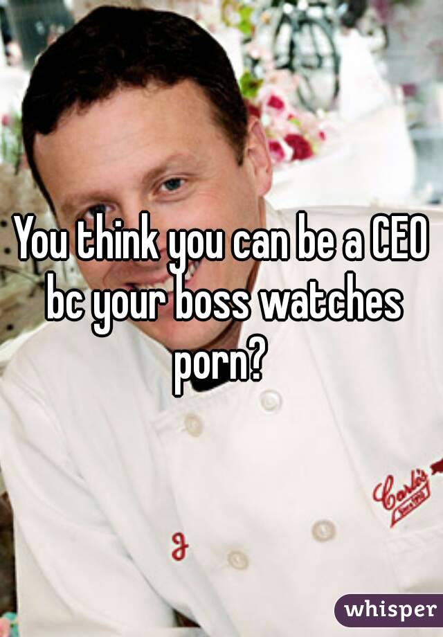 You think you can be a CEO bc your boss watches porn? 