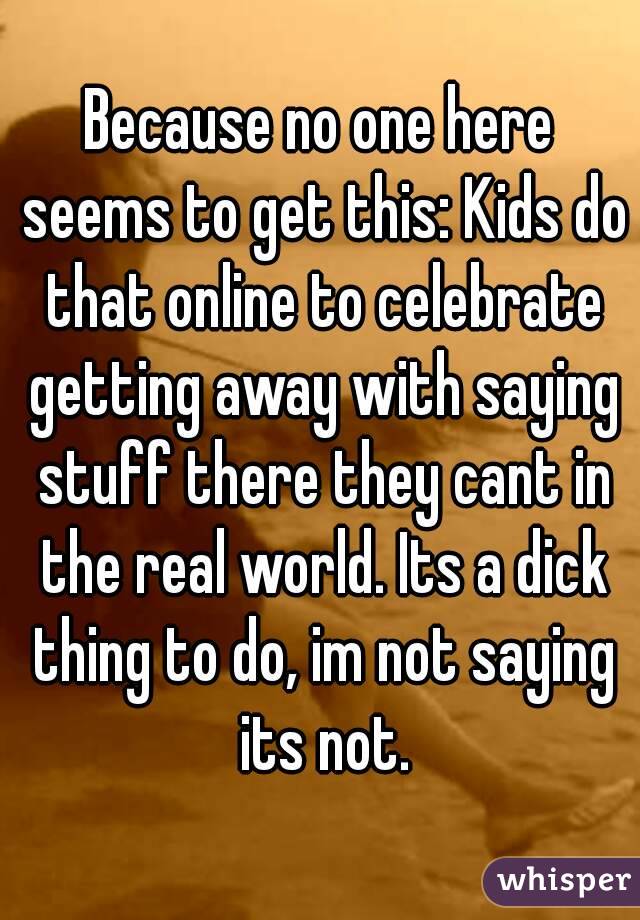 Because no one here seems to get this: Kids do that online to celebrate getting away with saying stuff there they cant in the real world. Its a dick thing to do, im not saying its not.