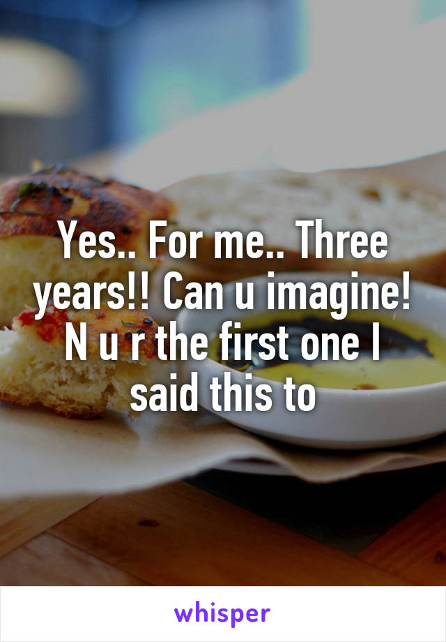 Yes.. For me.. Three years!! Can u imagine! N u r the first one I said this to