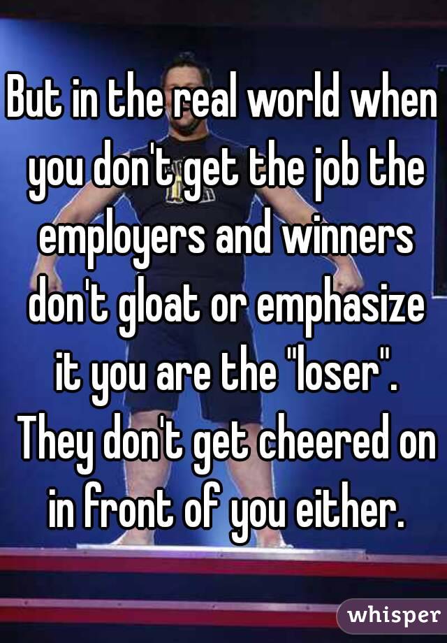 But in the real world when you don't get the job the employers and winners don't gloat or emphasize it you are the "loser". They don't get cheered on in front of you either.