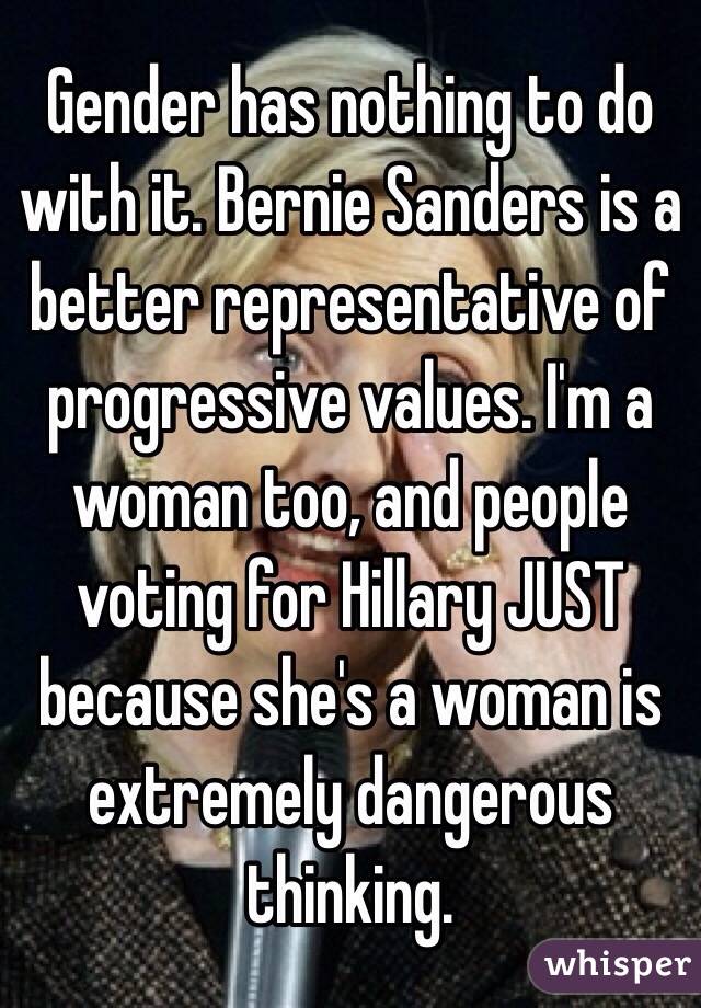 Gender has nothing to do with it. Bernie Sanders is a better representative of progressive values. I'm a woman too, and people voting for Hillary JUST because she's a woman is extremely dangerous thinking.