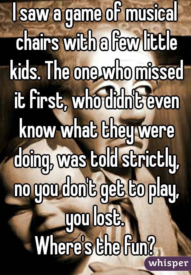 I saw a game of musical chairs with a few little kids. The one who missed it first, who didn't even know what they were doing, was told strictly, no you don't get to play, you lost. 
Where's the fun?