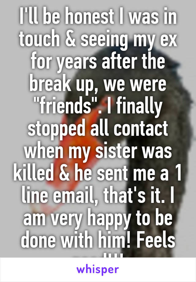 I'll be honest I was in touch & seeing my ex for years after the break up, we were "friends". I finally stopped all contact when my sister was killed & he sent me a 1 line email, that's it. I am very happy to be done with him! Feels good!!!