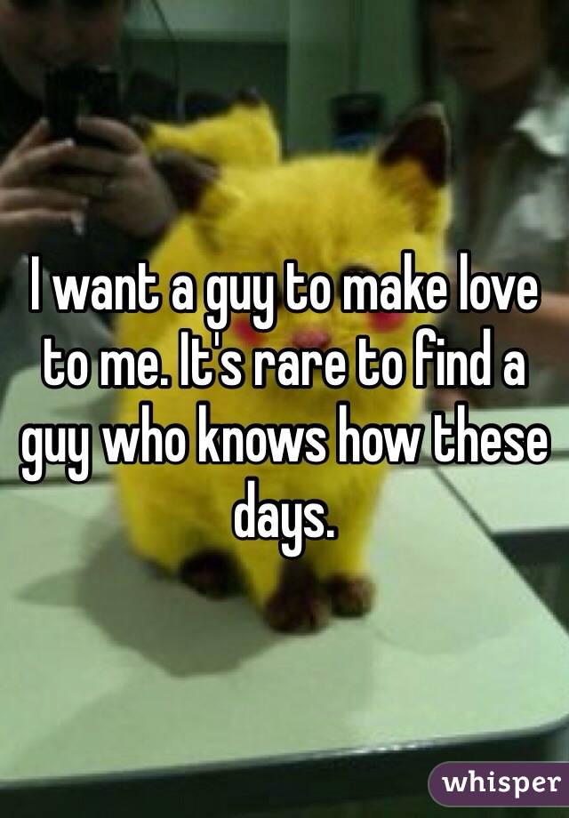 I want a guy to make love to me. It's rare to find a guy who knows how these days.