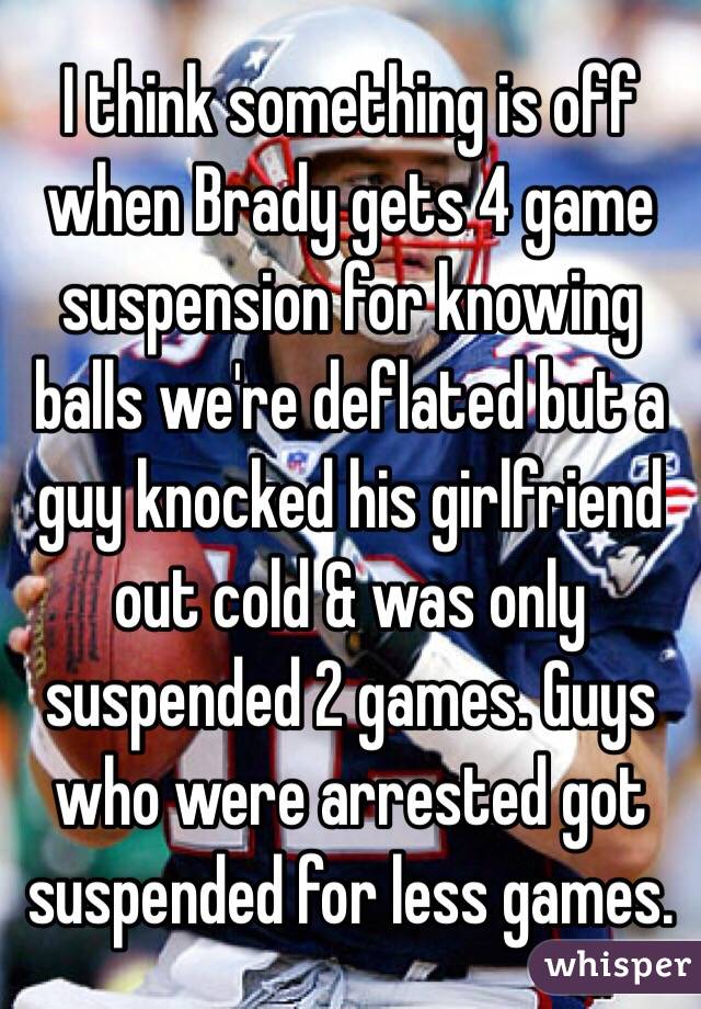 I think something is off when Brady gets 4 game suspension for knowing balls we're deflated but a guy knocked his girlfriend out cold & was only suspended 2 games. Guys who were arrested got suspended for less games. 