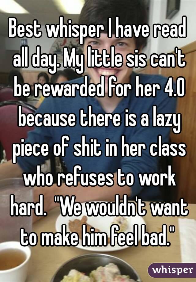 Best whisper I have read all day. My little sis can't be rewarded for her 4.0 because there is a lazy piece of shit in her class who refuses to work hard.  "We wouldn't want to make him feel bad." 