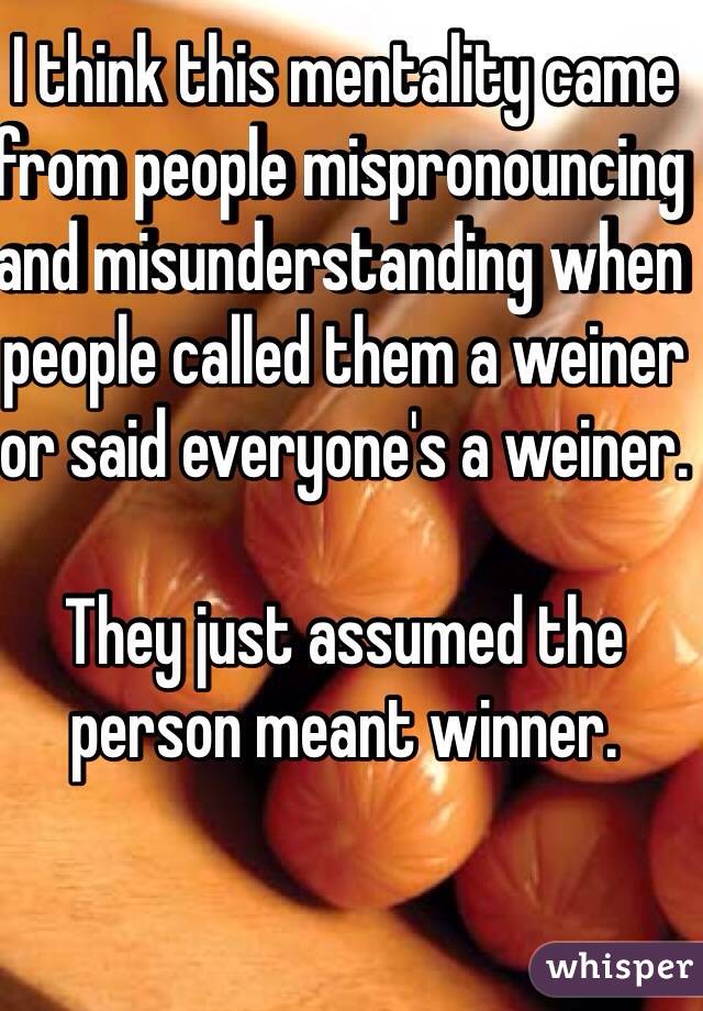 I think this mentality came from people mispronouncing and misunderstanding when people called them a weiner or said everyone's a weiner.

They just assumed the person meant winner.