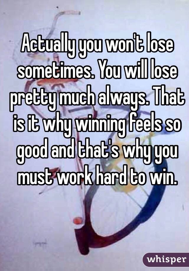 Actually you won't lose sometimes. You will lose pretty much always. That is it why winning feels so good and that's why you must work hard to win. 