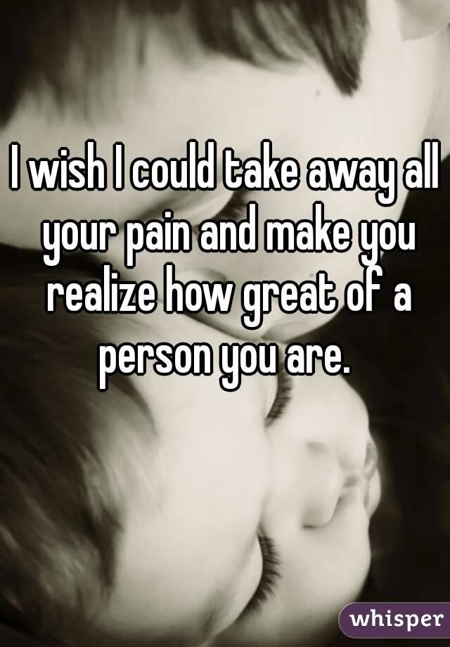 I wish I could take away all your pain and make you realize how great of a person you are. 