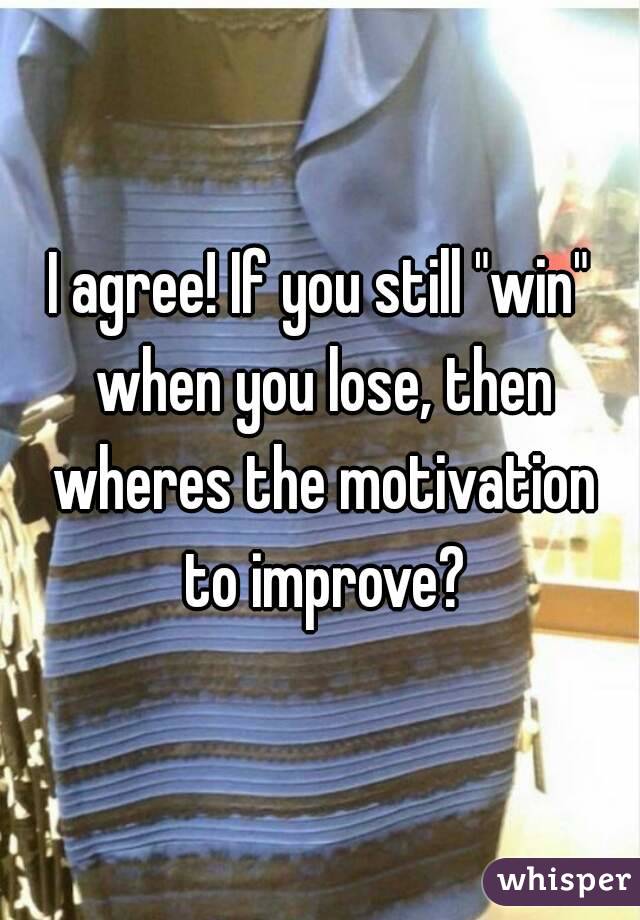 I agree! If you still "win" when you lose, then wheres the motivation to improve?