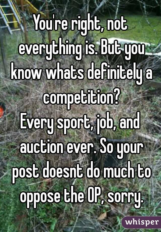 You're right, not everything is. But you know whats definitely a competition?
Every sport, job, and auction ever. So your post doesnt do much to oppose the OP, sorry.