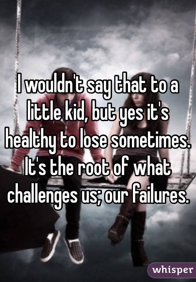 I wouldn't say that to a little kid, but yes it's healthy to lose sometimes. It's the root of what challenges us; our failures. 