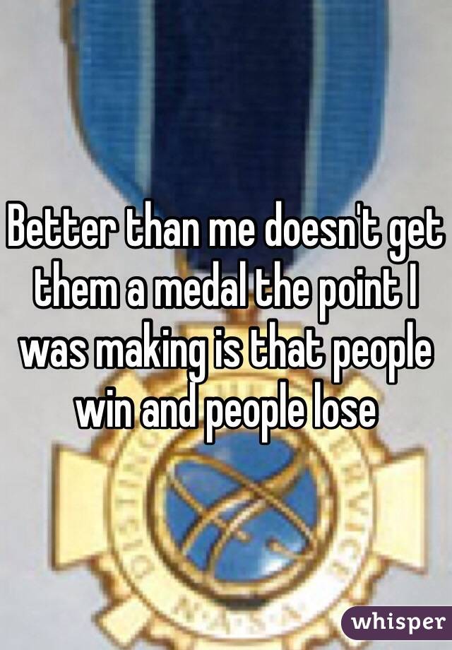 Better than me doesn't get them a medal the point I was making is that people win and people lose 