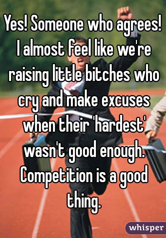 Yes! Someone who agrees! I almost feel like we're raising little bitches who cry and make excuses when their 'hardest' wasn't good enough. Competition is a good thing.