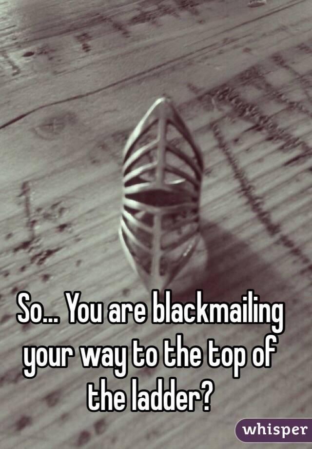So... You are blackmailing your way to the top of the ladder?