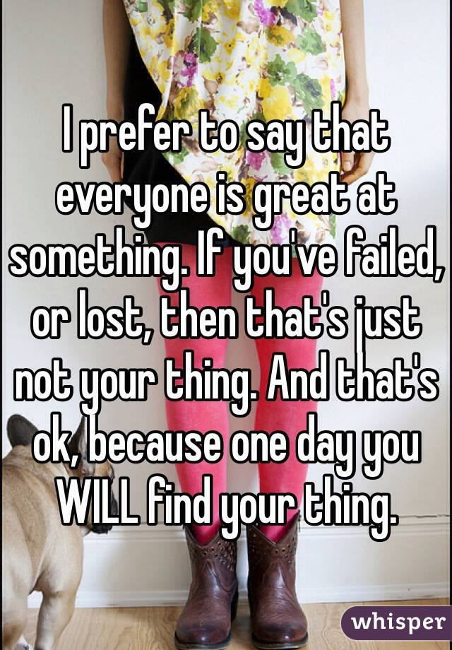 I prefer to say that everyone is great at something. If you've failed, or lost, then that's just not your thing. And that's ok, because one day you WILL find your thing. 