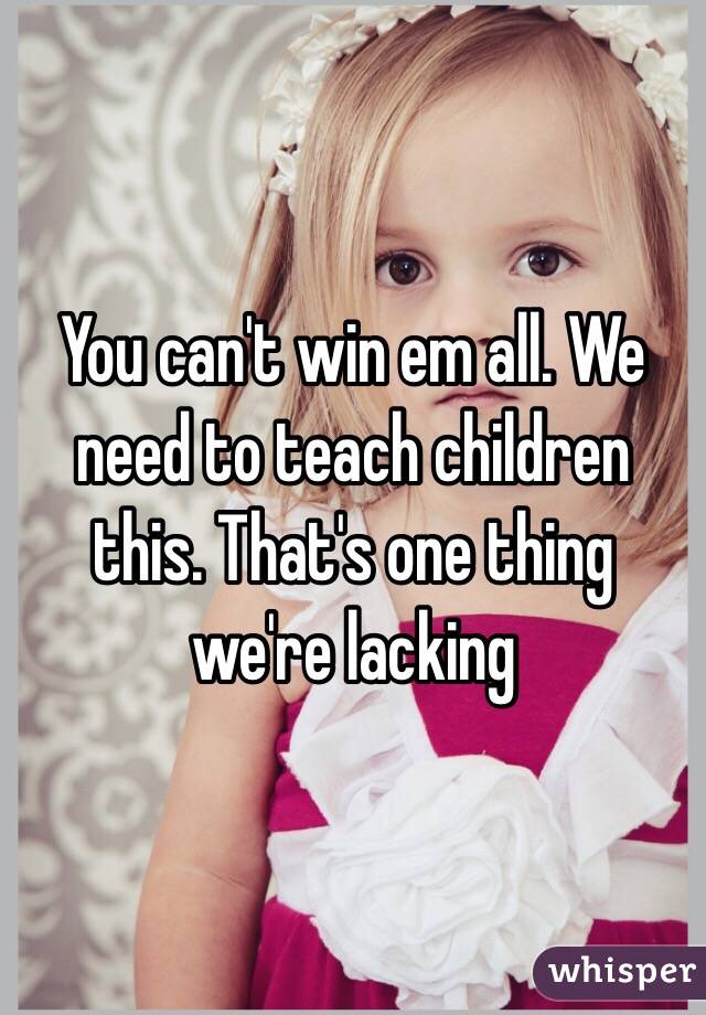 You can't win em all. We need to teach children this. That's one thing we're lacking 