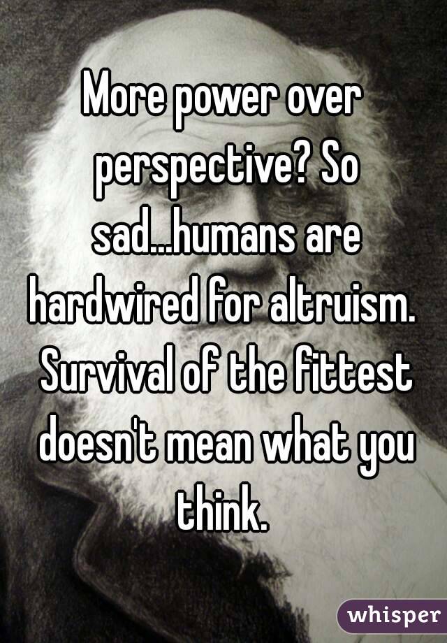 More power over perspective? So sad...humans are hardwired for altruism.  Survival of the fittest doesn't mean what you think. 