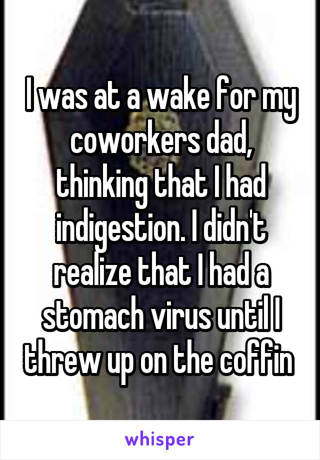 I was at a wake for my coworkers dad, thinking that I had indigestion. I didn't realize that I had a stomach virus until I threw up on the coffin 