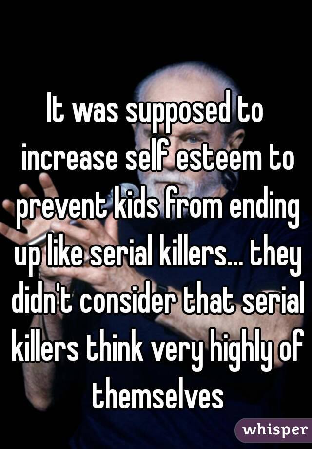 It was supposed to increase self esteem to prevent kids from ending up like serial killers... they didn't consider that serial killers think very highly of themselves