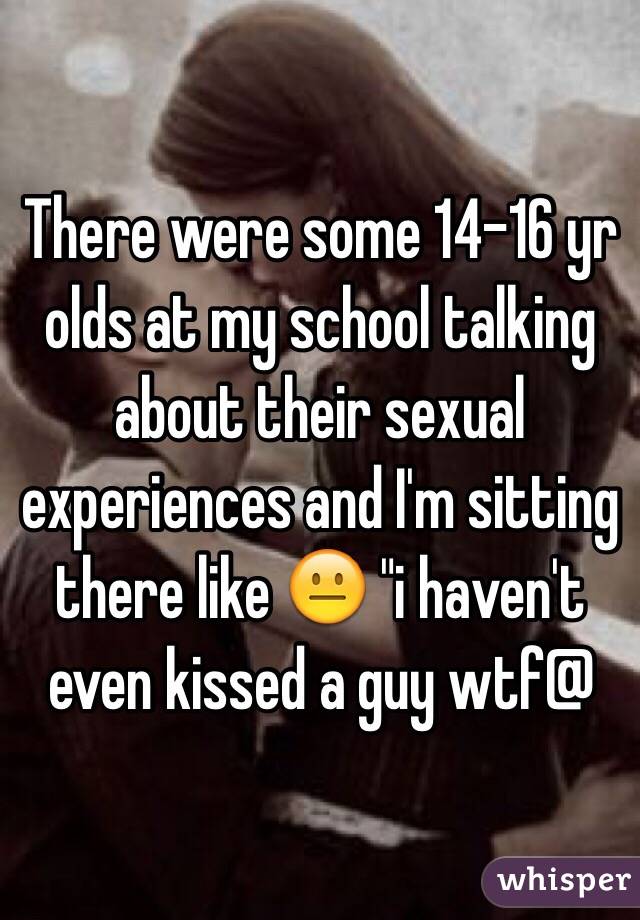 There were some 14-16 yr olds at my school talking about their sexual experiences and I'm sitting there like 😐 "i haven't even kissed a guy wtf@
