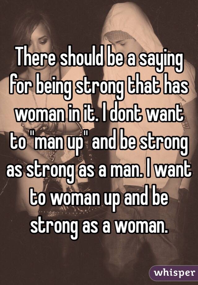 There should be a saying for being strong that has woman in it. I dont want to "man up" and be strong as strong as a man. I want to woman up and be strong as a woman.