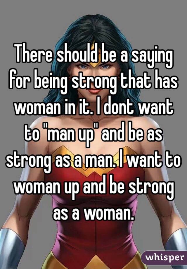   There should be a saying for being strong that has woman in it. I dont want to "man up" and be as strong as a man. I want to woman up and be strong as a woman.