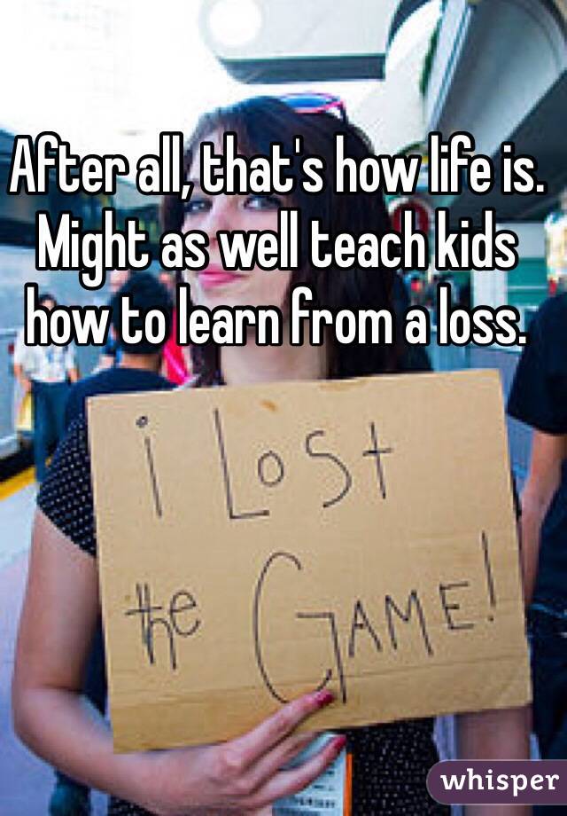 After all, that's how life is. Might as well teach kids how to learn from a loss. 