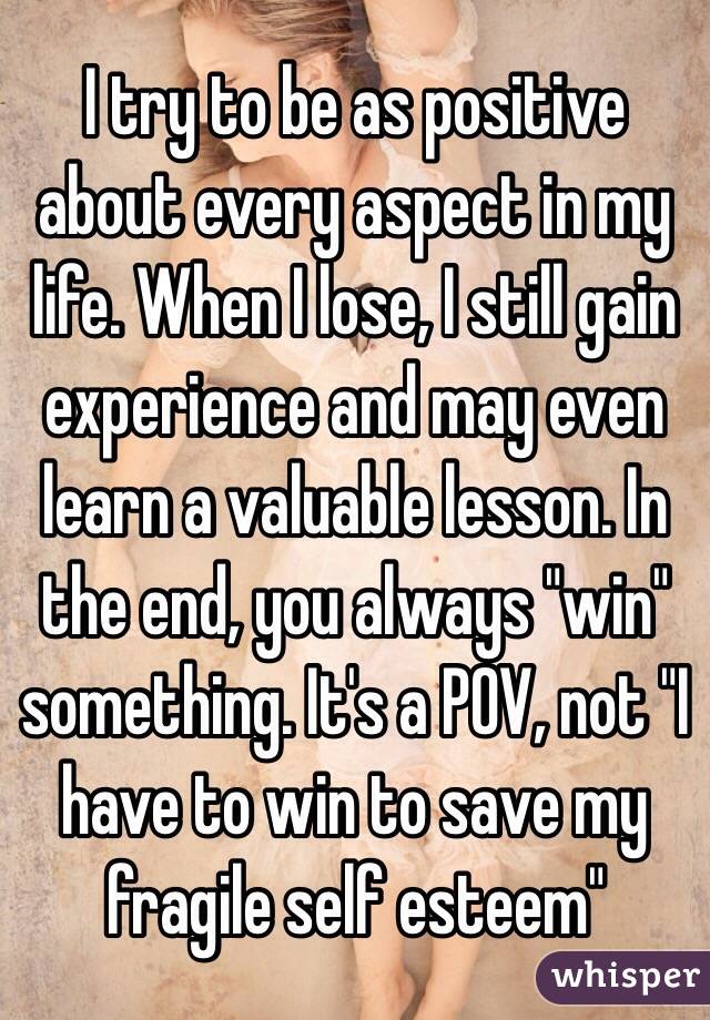 I try to be as positive about every aspect in my life. When I lose, I still gain experience and may even learn a valuable lesson. In the end, you always "win" something. It's a POV, not "I have to win to save my fragile self esteem"