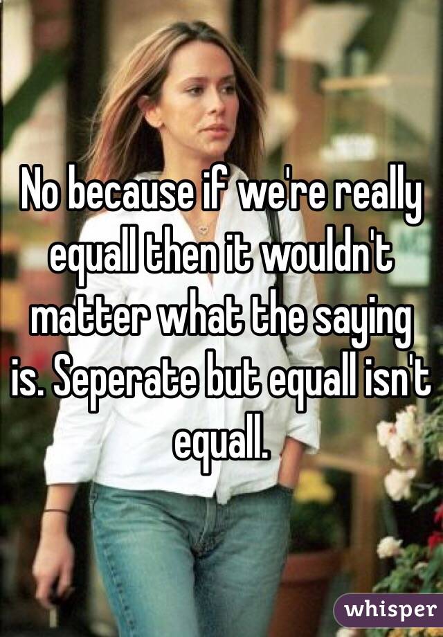 No because if we're really equall then it wouldn't matter what the saying is. Seperate but equall isn't equall.