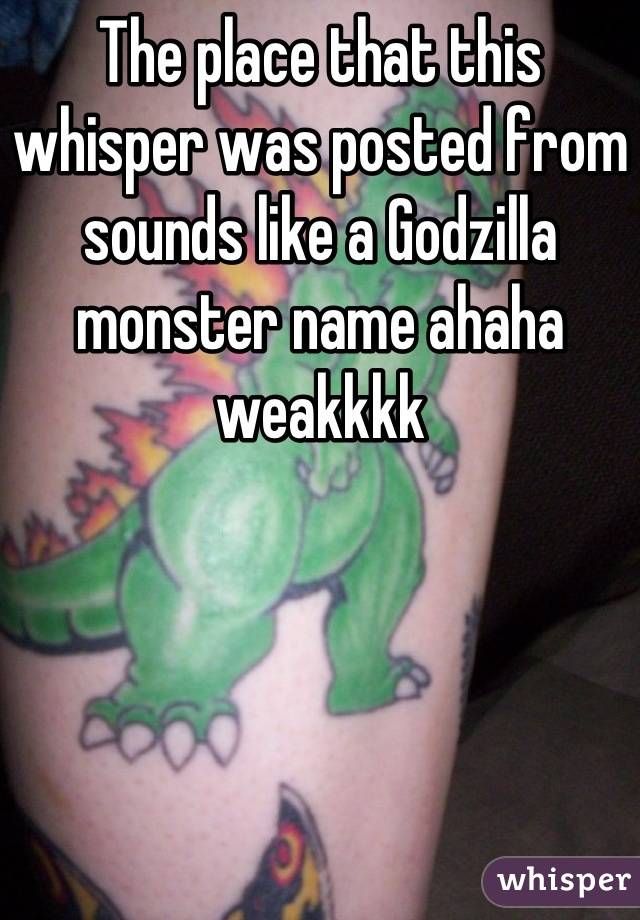 The place that this whisper was posted from sounds like a Godzilla monster name ahaha weakkkk