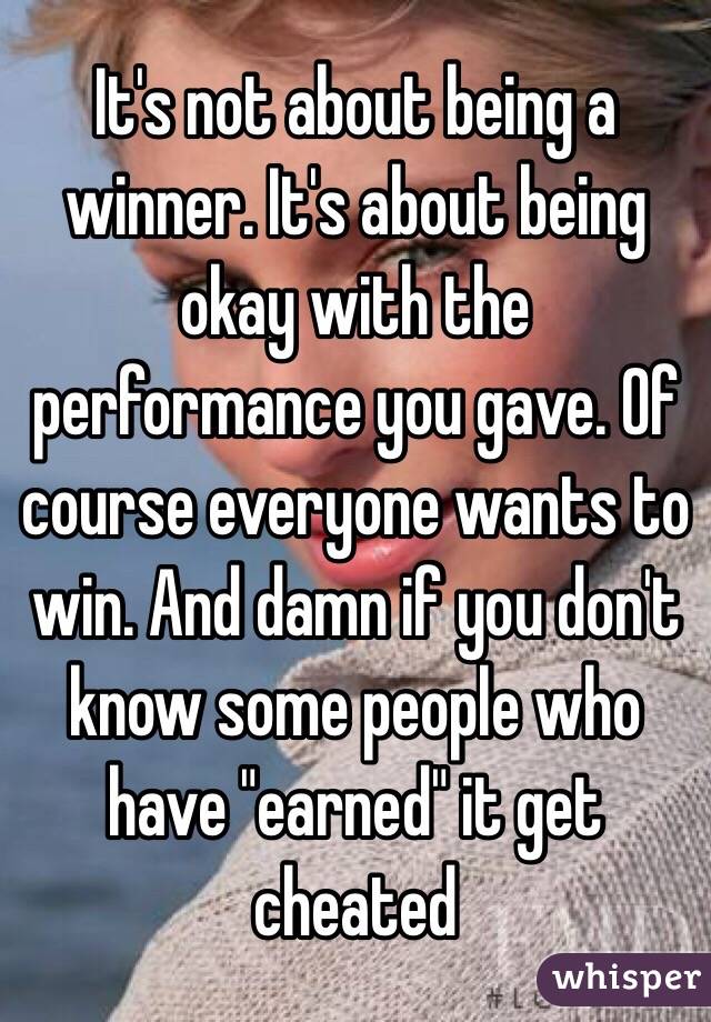 It's not about being a winner. It's about being okay with the performance you gave. Of course everyone wants to win. And damn if you don't know some people who have "earned" it get cheated