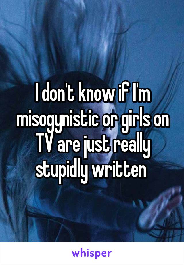 I don't know if I'm misogynistic or girls on TV are just really stupidly written 