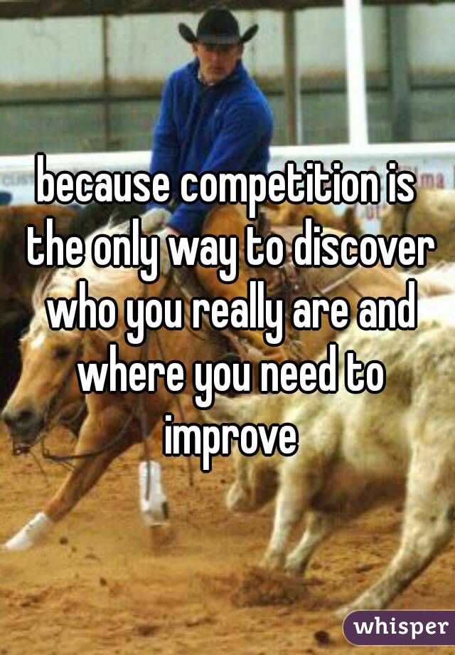 because competition is the only way to discover who you really are and where you need to improve