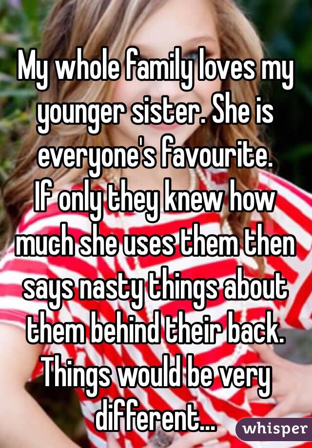 
My whole family loves my younger sister. She is everyone's favourite. 
If only they knew how much she uses them then says nasty things about them behind their back. Things would be very different...