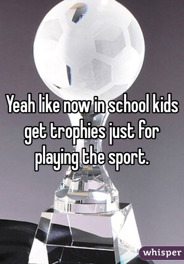 Yeah like now in school kids get trophies just for playing the sport.