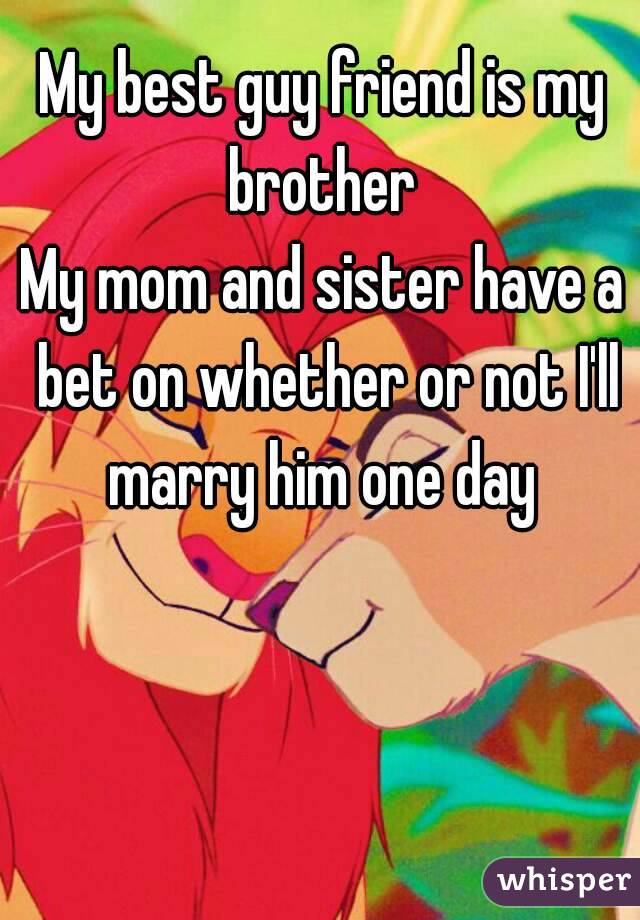 My best guy friend is my brother 
My mom and sister have a bet on whether or not I'll marry him one day 