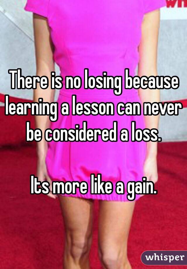 There is no losing because learning a lesson can never be considered a loss.

Its more like a gain. 