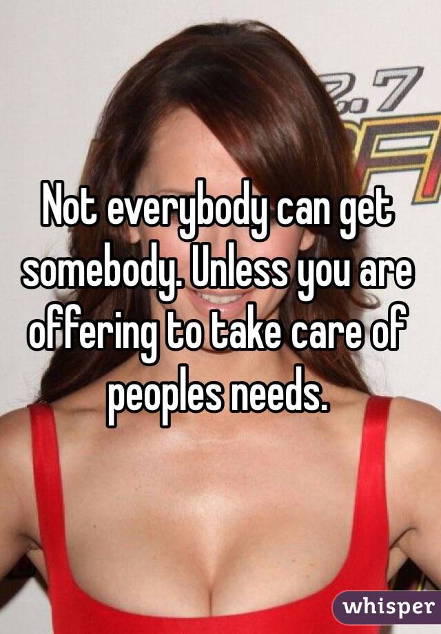 Not everybody can get somebody. Unless you are offering to take care of peoples needs. 