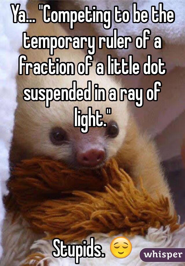 Ya... "Competing to be the temporary ruler of a fraction of a little dot suspended in a ray of light."




Stupids. 😌