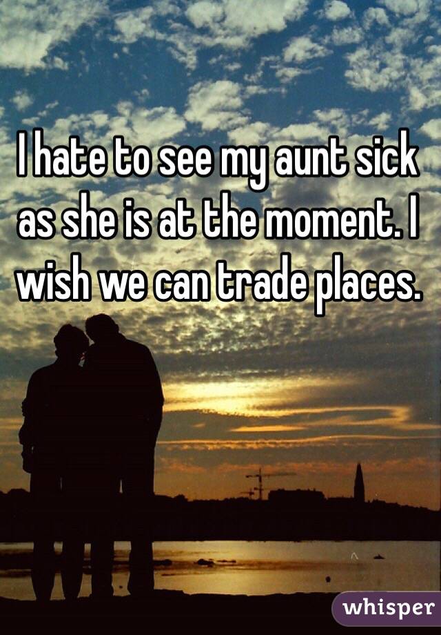 I hate to see my aunt sick as she is at the moment. I wish we can trade places.